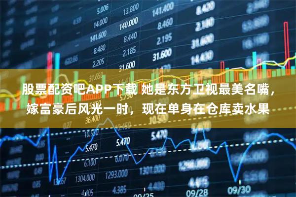 股票配资吧APP下载 她是东方卫视最美名嘴，嫁富豪后风光一时，现在单身在仓库卖水果