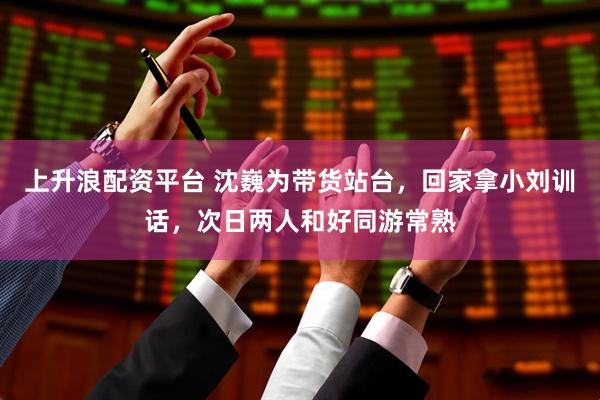 上升浪配资平台 沈巍为带货站台，回家拿小刘训话，次日两人和好同游常熟