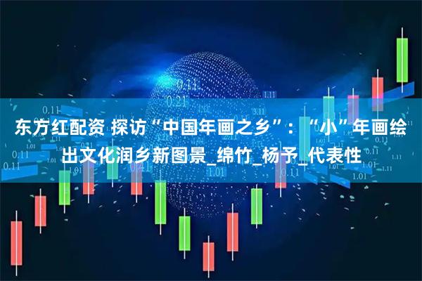 东方红配资 探访“中国年画之乡”：“小”年画绘出文化润乡新图景_绵竹_杨予_代表性