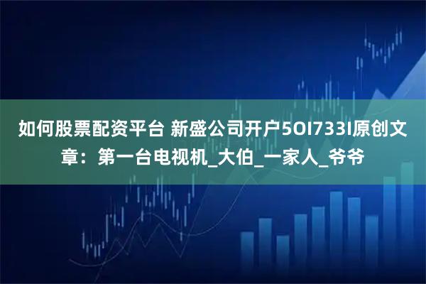 如何股票配资平台 新盛公司开户5OI733I原创文章：第一台电视机_大伯_一家人_爷爷
