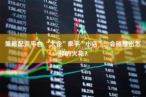 策略配资平台 “大企”牵手“小店”，会碰撞出怎样的火花？