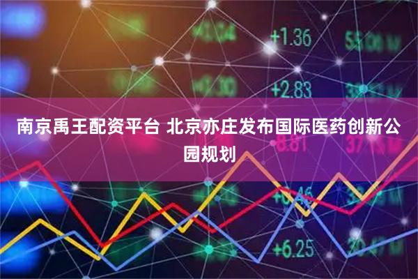南京禹王配资平台 北京亦庄发布国际医药创新公园规划