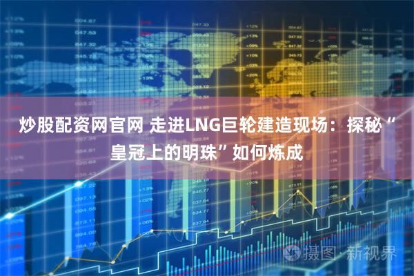 炒股配资网官网 走进LNG巨轮建造现场：探秘“皇冠上的明珠”如何炼成