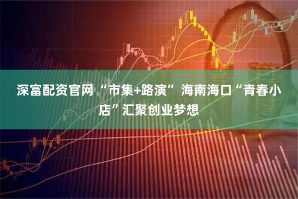 深富配资官网 “市集+路演” 海南海口“青春小店”汇聚创业梦想