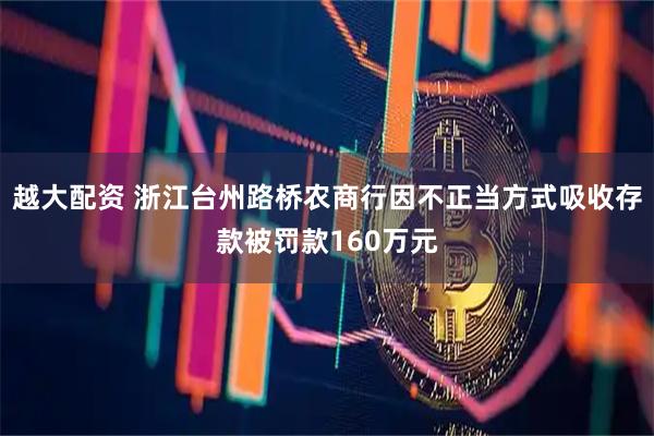 越大配资 浙江台州路桥农商行因不正当方式吸收存款被罚款160万元