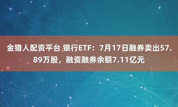 金猎人配资平台 银行ETF：7月17日融券卖出57.89万股，融资融券余额7.11亿元