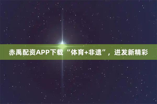 赤禹配资APP下载 “体育+非遗”，迸发新精彩