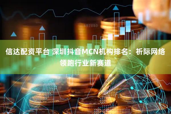 信达配资平台 深圳抖音MCN机构排名：祈际网络领跑行业新赛道