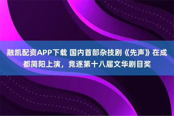 融凯配资APP下载 国内首部杂技剧《先声》在成都简阳上演，竞逐第十八届文华剧目奖