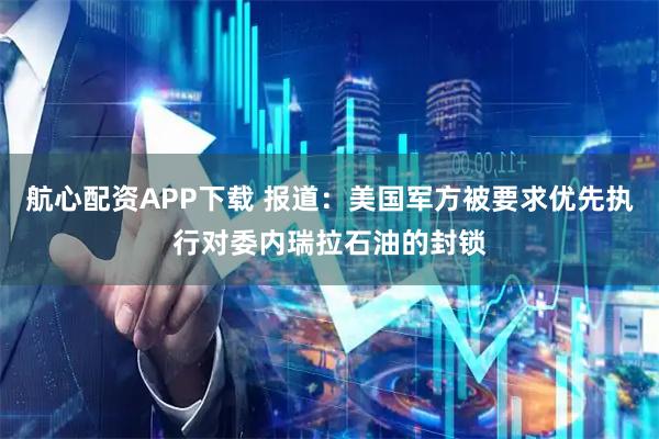 航心配资APP下载 报道：美国军方被要求优先执行对委内瑞拉石油的封锁