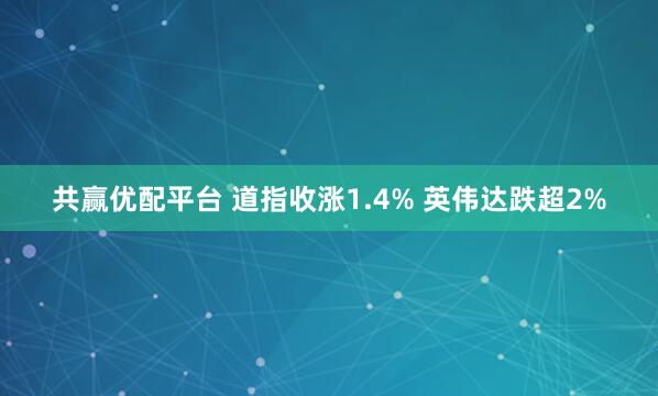 共赢优配平台 道指收涨1.4% 英伟达跌超2%