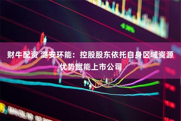 财牛配资 潞安环能：控股股东依托自身区域资源优势赋能上市公司