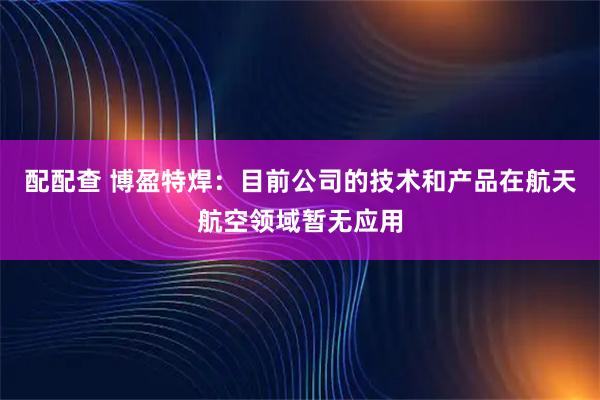 配配查 博盈特焊：目前公司的技术和产品在航天航空领域暂无应用