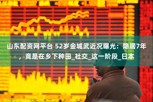 山东配资网平台 52岁金城武近况曝光：隐居7年，竟是在乡下种田_社交_这一阶段_日本
