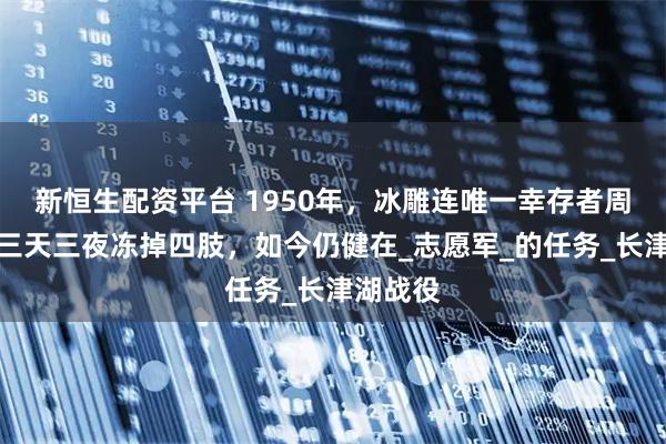 新恒生配资平台 1950年，冰雕连唯一幸存者周全弟，三天三夜冻掉四肢，如今仍健在_志愿军_的任务_长津湖战役