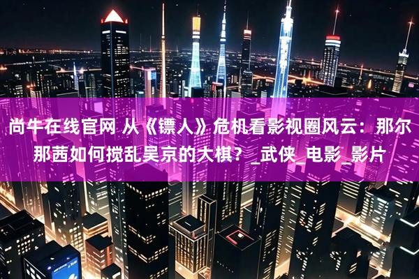 尚牛在线官网 从《镖人》危机看影视圈风云：那尔那茜如何搅乱吴京的大棋？_武侠_电影_影片