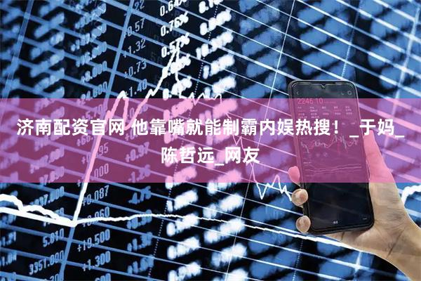 济南配资官网 他靠嘴就能制霸内娱热搜！_于妈_陈哲远_网友