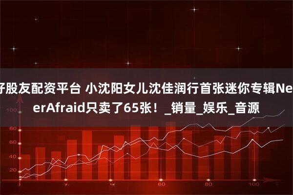 好股友配资平台 小沈阳女儿沈佳润行首张迷你专辑NeverAfraid只卖了65张！_销量_娱乐_音源