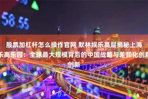 股票加杠杆怎么操作官网 默林娱乐高层揭秘上海乐高乐园：全球最大规模背后的中国战略与差异化创新
