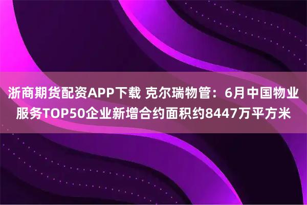浙商期货配资APP下载 克尔瑞物管：6月中国物业服务TOP50企业新增合约面积约8447万平方米