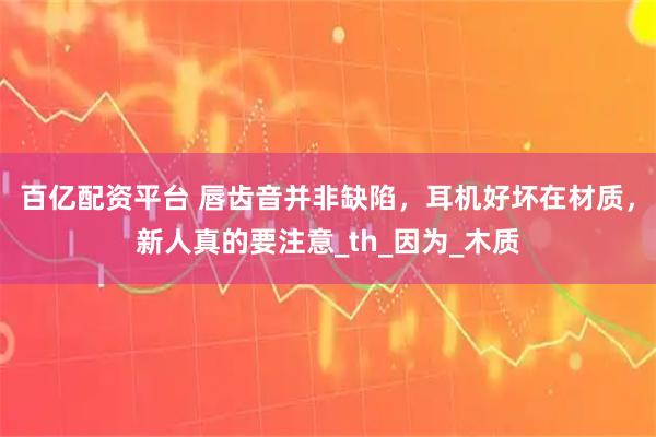 百亿配资平台 唇齿音并非缺陷，耳机好坏在材质，新人真的要注意_th_因为_木质