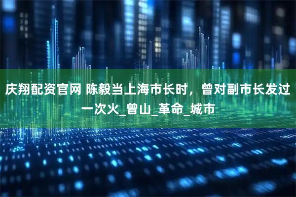 庆翔配资官网 陈毅当上海市长时，曾对副市长发过一次火_曾山_革命_城市