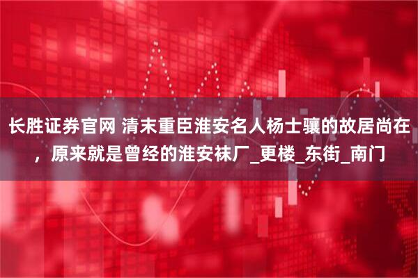 长胜证券官网 清末重臣淮安名人杨士骧的故居尚在，原来就是曾经的淮安袜厂_更楼_东街_南门