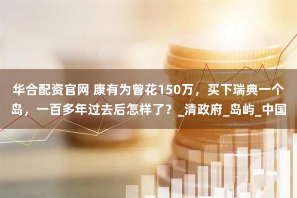 华合配资官网 康有为曾花150万，买下瑞典一个岛，一百多年过去后怎样了？_清政府_岛屿_中国