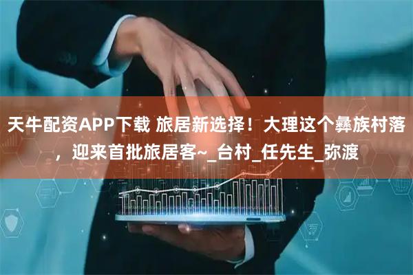 天牛配资APP下载 旅居新选择！大理这个彝族村落，迎来首批旅居客~_台村_任先生_弥渡