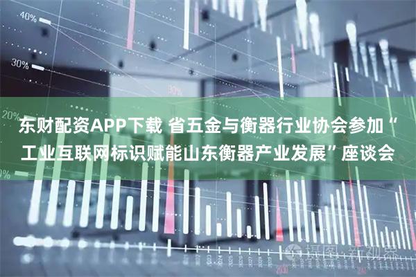 东财配资APP下载 省五金与衡器行业协会参加“工业互联网标识赋能山东衡器产业发展”座谈会