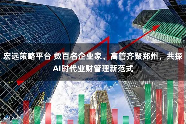 宏远策略平台 数百名企业家、高管齐聚郑州，共探AI时代业财管理新范式