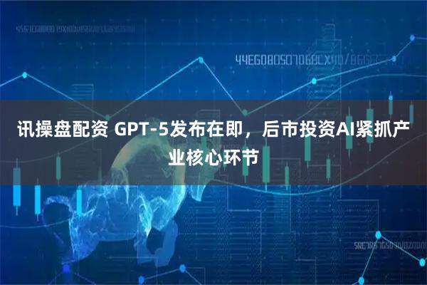 讯操盘配资 GPT-5发布在即，后市投资AI紧抓产业核心环节