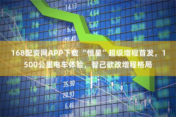 168配资网APP下载 “恒星”超级增程首发，1500公里电车体验，智己欲改增程格局