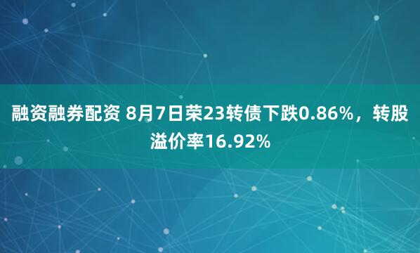 融资融券配资 8月7日荣23转债下跌0.86%，转股溢价率16.92%