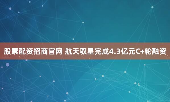 股票配资招商官网 航天驭星完成4.3亿元C+轮融资