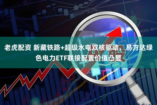 老虎配资 新藏铁路+超级水电双核驱动，易方达绿色电力ETF联接配置价值凸显