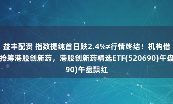 益丰配资 指数提纯首日跌2.4%≠行情终结！机构借回调抢筹港股创新药，港股创新药精选ETF(520690)午盘飘红