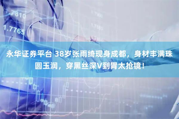 永华证券平台 38岁张雨绮现身成都，身材丰满珠圆玉润，穿黑丝深V到胃太抢镜！
