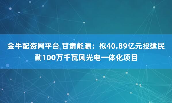 金牛配资网平台 甘肃能源：拟40.89亿元投建民勤100万千瓦风光电一体化项目
