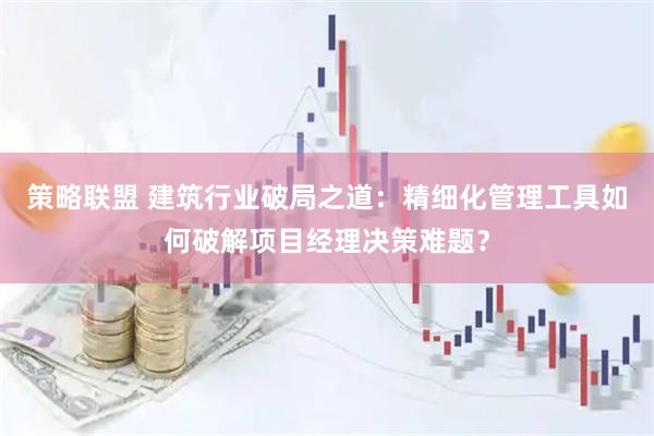 策略联盟 建筑行业破局之道：精细化管理工具如何破解项目经理决策难题？