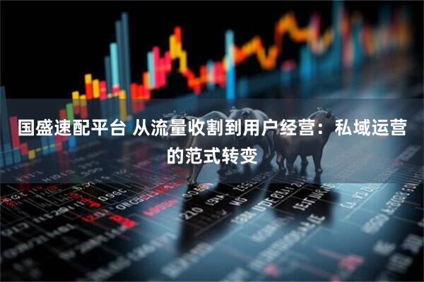 国盛速配平台 从流量收割到用户经营：私域运营的范式转变