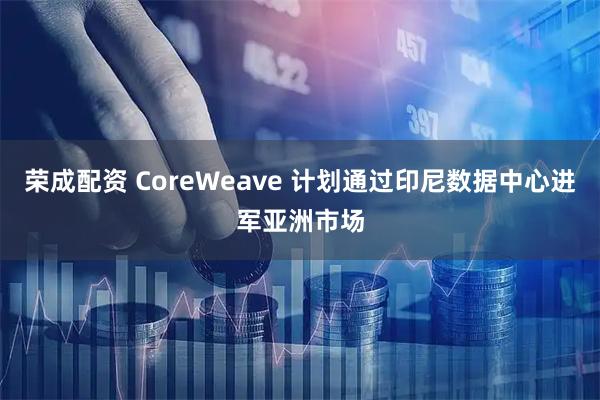 荣成配资 CoreWeave 计划通过印尼数据中心进军亚洲市场