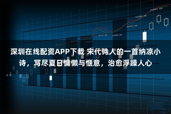 深圳在线配资APP下载 宋代诗人的一首纳凉小诗，写尽夏日慵懒与惬意，治愈浮躁人心